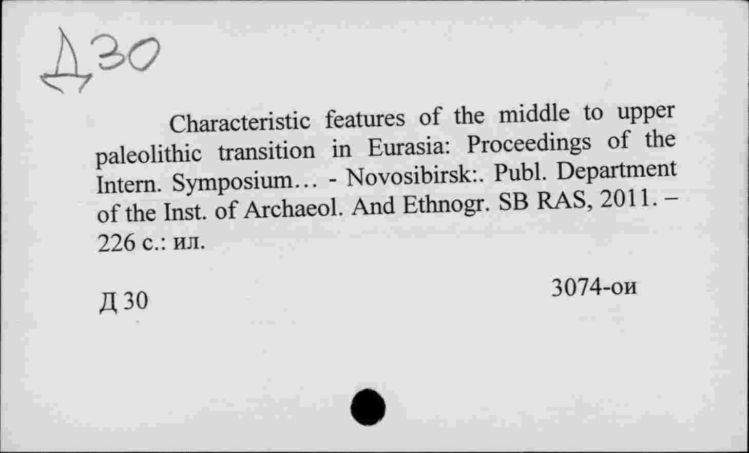 ﻿Characteristic features of the middle to upper paleolithic transition in Eurasia: Proceedings of the Intern. Symposium... - Novosibirsk:. Publ. Department of the Inst, of Archaeol. And Ethnogr. SB RAS, 2011.— 226 с.: ил.
Д 30
3074-ои